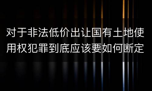 对于非法低价出让国有土地使用权犯罪到底应该要如何断定