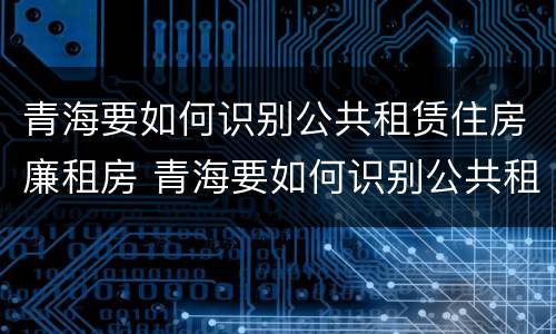 青海要如何识别公共租赁住房廉租房 青海要如何识别公共租赁住房廉租房呢