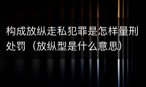 构成放纵走私犯罪是怎样量刑处罚（放纵型是什么意思）