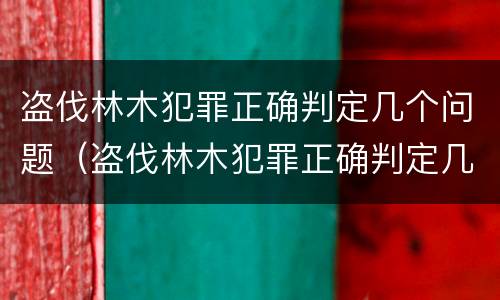 盗伐林木犯罪正确判定几个问题（盗伐林木犯罪正确判定几个问题是什么）