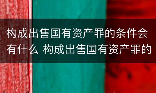 构成出售国有资产罪的条件会有什么 构成出售国有资产罪的条件会有什么影响