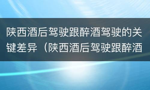 陕西酒后驾驶跟醉酒驾驶的关键差异（陕西酒后驾驶跟醉酒驾驶的关键差异是）