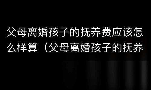 父母离婚孩子的抚养费应该怎么样算（父母离婚孩子的抚养费应该怎么样算呢）