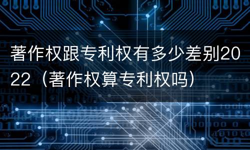 著作权跟专利权有多少差别2022（著作权算专利权吗）