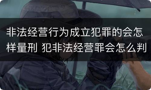 非法经营行为成立犯罪的会怎样量刑 犯非法经营罪会怎么判罪