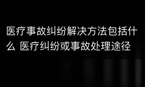 医疗事故纠纷解决方法包括什么 医疗纠纷或事故处理途径