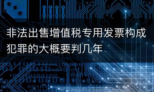 非法出售增值税专用发票构成犯罪的大概要判几年