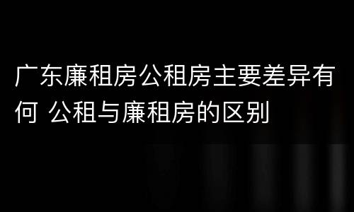 广东廉租房公租房主要差异有何 公租与廉租房的区别