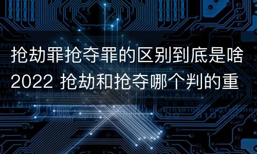 抢劫罪抢夺罪的区别到底是啥2022 抢劫和抢夺哪个判的重