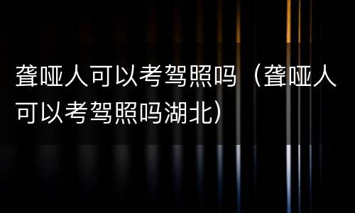 聋哑人可以考驾照吗（聋哑人可以考驾照吗湖北）