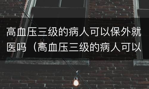 高血压三级的病人可以保外就医吗（高血压三级的病人可以保外就医吗）