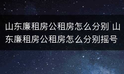 山东廉租房公租房怎么分别 山东廉租房公租房怎么分别摇号