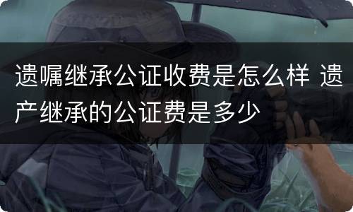 遗嘱继承公证收费是怎么样 遗产继承的公证费是多少