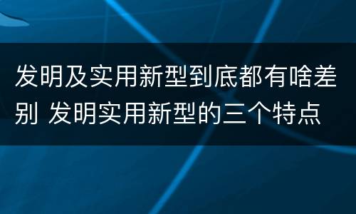 发明及实用新型到底都有啥差别 发明实用新型的三个特点