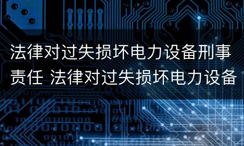 法律对过失损坏电力设备刑事责任 法律对过失损坏电力设备刑事责任追究