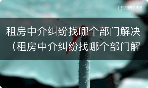 租房中介纠纷找哪个部门解决（租房中介纠纷找哪个部门解决好）