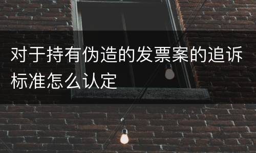 对于持有伪造的发票案的追诉标准怎么认定