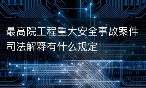 最高院工程重大安全事故案件司法解释有什么规定