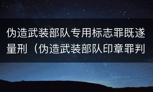 伪造武装部队专用标志罪既遂量刑（伪造武装部队印章罪判刑案例）