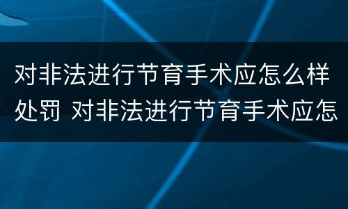 对非法进行节育手术应怎么样处罚 对非法进行节育手术应怎么样处罚呢