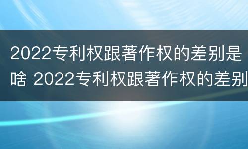 2022专利权跟著作权的差别是啥 2022专利权跟著作权的差别是啥呢