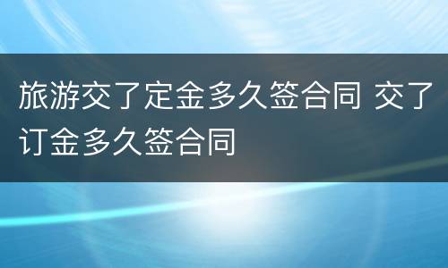 旅游交了定金多久签合同 交了订金多久签合同