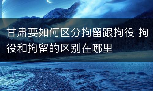 甘肃要如何区分拘留跟拘役 拘役和拘留的区别在哪里