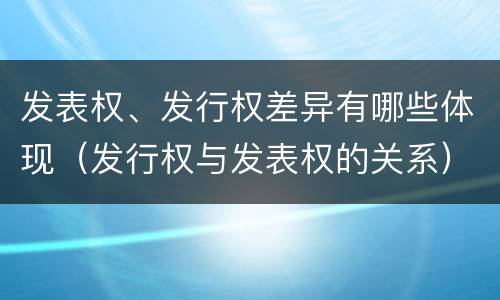 发表权、发行权差异有哪些体现（发行权与发表权的关系）