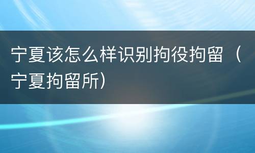 宁夏该怎么样识别拘役拘留（宁夏拘留所）