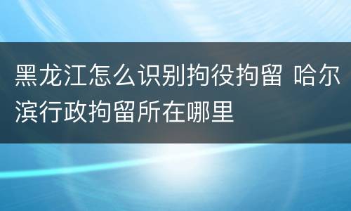 黑龙江怎么识别拘役拘留 哈尔滨行政拘留所在哪里