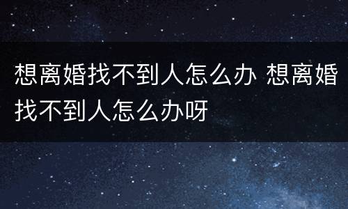 想离婚找不到人怎么办 想离婚找不到人怎么办呀