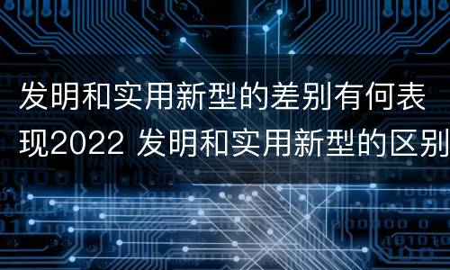 发明和实用新型的差别有何表现2022 发明和实用新型的区别举例