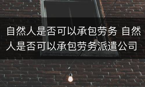 自然人是否可以承包劳务 自然人是否可以承包劳务派遣公司