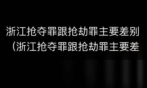 浙江抢夺罪跟抢劫罪主要差别（浙江抢夺罪跟抢劫罪主要差别是）