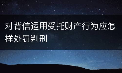 对背信运用受托财产行为应怎样处罚判刑