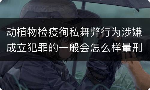 动植物检疫徇私舞弊行为涉嫌成立犯罪的一般会怎么样量刑