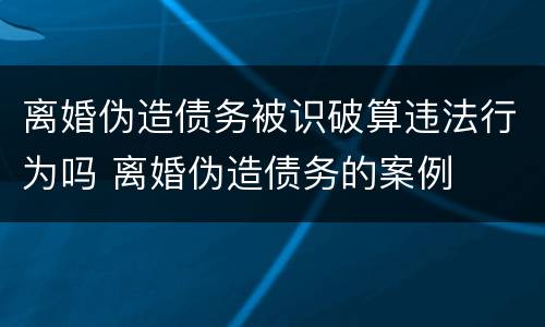 离婚伪造债务被识破算违法行为吗 离婚伪造债务的案例