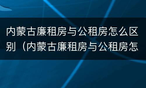 内蒙古廉租房与公租房怎么区别（内蒙古廉租房与公租房怎么区别的）