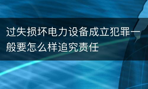 过失损坏电力设备成立犯罪一般要怎么样追究责任