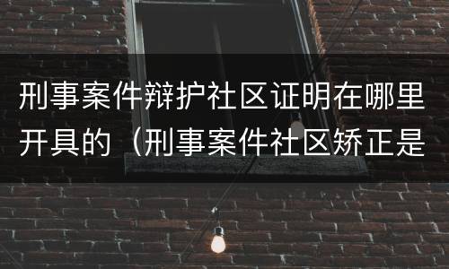 刑事案件辩护社区证明在哪里开具的（刑事案件社区矫正是啥意思）