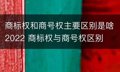 商标权和商号权主要区别是啥2022 商标权与商号权区别