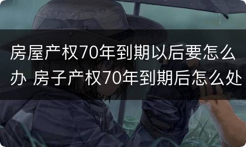 房屋产权70年到期以后要怎么办 房子产权70年到期后怎么处理