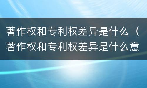 著作权和专利权差异是什么（著作权和专利权差异是什么意思）