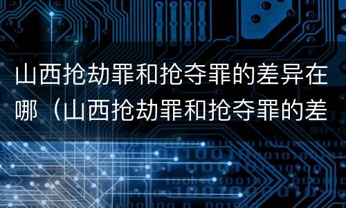 山西抢劫罪和抢夺罪的差异在哪（山西抢劫罪和抢夺罪的差异在哪些地方）