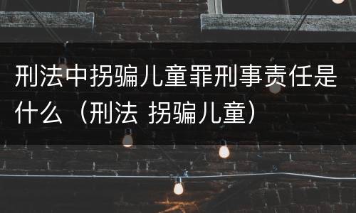 刑法中拐骗儿童罪刑事责任是什么（刑法 拐骗儿童）