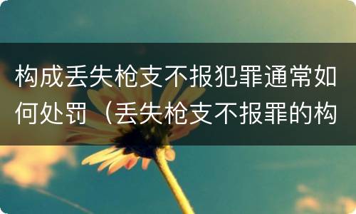 构成丢失枪支不报犯罪通常如何处罚（丢失枪支不报罪的构成要件）