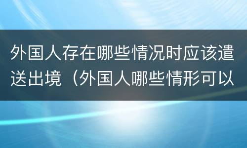 外国人存在哪些情况时应该遣送出境（外国人哪些情形可以遣送出境）