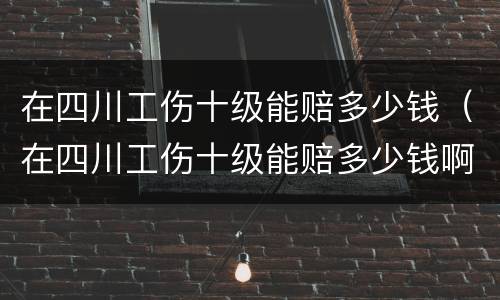 在四川工伤十级能赔多少钱（在四川工伤十级能赔多少钱啊）