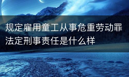 规定雇用童工从事危重劳动罪法定刑事责任是什么样