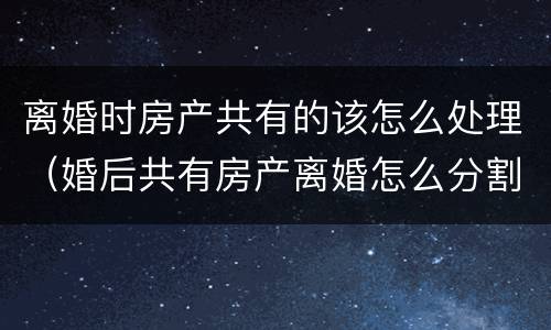 离婚时房产共有的该怎么处理（婚后共有房产离婚怎么分割）